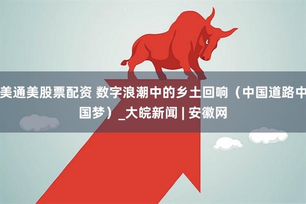 美通美股票配资 数字浪潮中的乡土回响（中国道路中国梦）_大皖新闻 | 安徽网