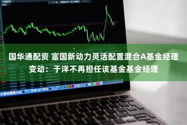 国华通配资 富国新动力灵活配置混合A基金经理变动：于洋不再担任该基金基金经理