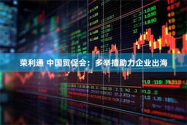 荣利通 中国贸促会：多举措助力企业出海
