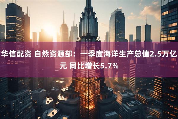 华信配资 自然资源部：一季度海洋生产总值2.5万亿元 同比增长5.7%