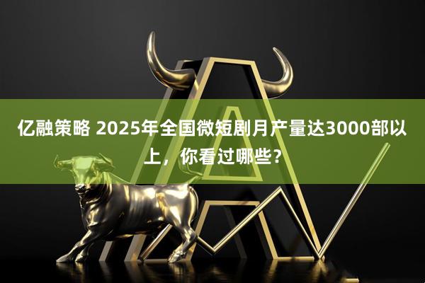 亿融策略 2025年全国微短剧月产量达3000部以上，你看过哪些？